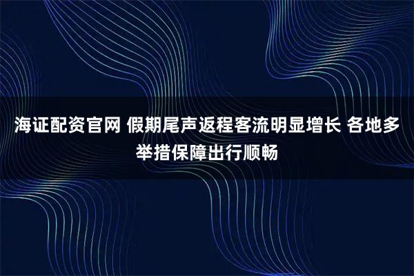 海证配资官网 假期尾声返程客流明显增长 各地多举措保障出行顺畅