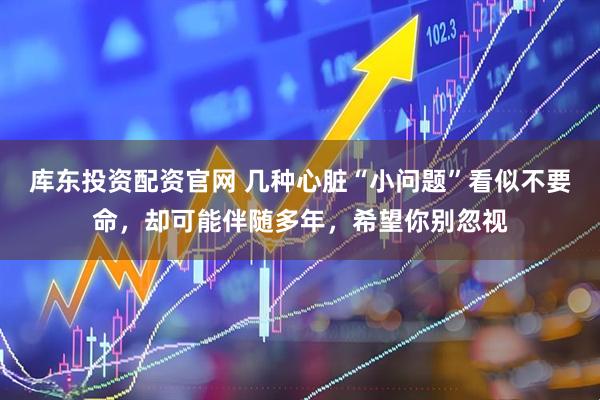 库东投资配资官网 几种心脏“小问题”看似不要命，却可能伴随多年，希望你别忽视