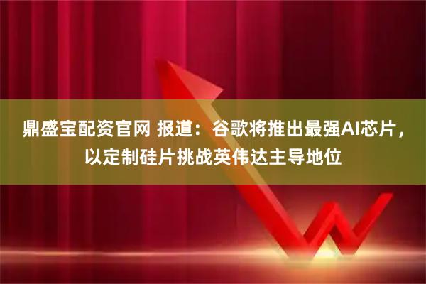 鼎盛宝配资官网 报道：谷歌将推出最强AI芯片，以定制硅片挑战英伟达主导地位