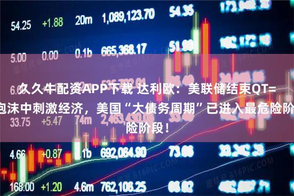 久久牛配资APP下载 达利欧：美联储结束QT=在泡沫中刺激经济，美国“大债务周期”已进入最危险阶段！