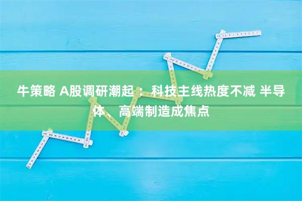 牛策略 A股调研潮起 ：科技主线热度不减 半导体、高端制造成焦点