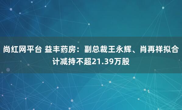 尚红网平台 益丰药房：副总裁王永辉、肖再祥拟合计减持不超21.39万股