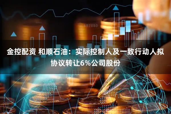 金控配资 和顺石油：实际控制人及一致行动人拟协议转让6%公司股份