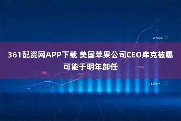 361配资网APP下载 美国苹果公司CEO库克被曝可能于明年卸任