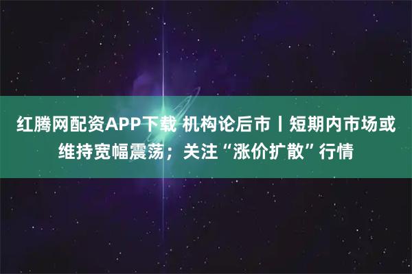 红腾网配资APP下载 机构论后市丨短期内市场或维持宽幅震荡；关注“涨价扩散”行情