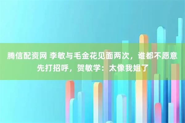 腾信配资网 李敏与毛金花见面两次，谁都不愿意先打招呼，贺敏学：太像我姐了