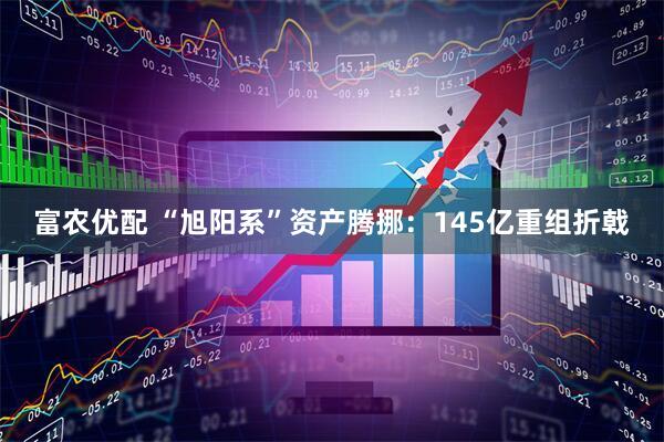 富农优配 “旭阳系”资产腾挪：145亿重组折戟