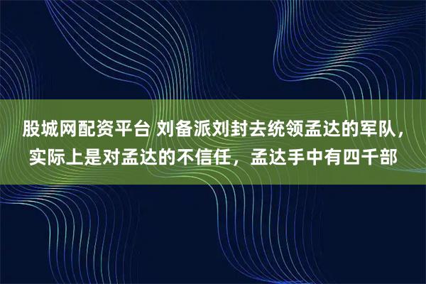 股城网配资平台 刘备派刘封去统领孟达的军队，实际上是对孟达的不信任，孟达手中有四千部